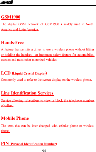  94  GSM1900 The digital GSM network of GSM1900 is widely used in North America and Latin America.  Hands-Free A feature that permits a driver to use a wireless phone without lifting or holding the handset - an important safety feature for automobiles, tractors and most other motorized vehicles.  LCD (Liquid Crystal Display) Commonly used to refer to the screen display on the wireless phone.  Line Identification Services Service allowing subscribers to view or block the telephone numbers of callers.  Mobile Phone The term that can be inter-changed with cellular phone or wireless phone.  PIN (Personal Identification Number) 