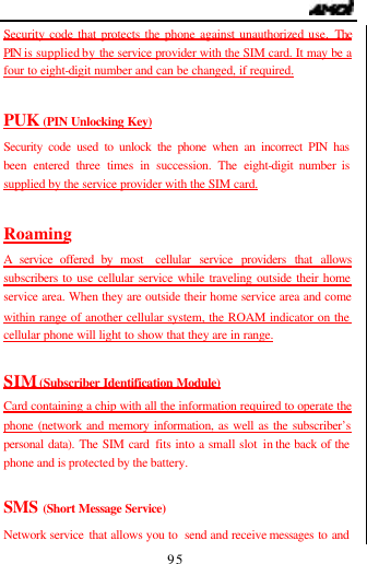                                   95 Security code that protects the phone against unauthorized use. The PIN  is  supplied by the service provider with the SIM card. It may be a four to eight-digit number and can be changed, if required.  PUK (PIN Unlocking Key) Security code used to unlock the phone when an incorrect PIN has been entered three times in succession. The eight-digit number is supplied by the service provider with the SIM card.  Roaming A service offered by most  cellular service providers that allows subscribers to use cellular service while traveling outside their home service area. When they are outside their home service area and come within range of another cellular system, the ROAM indicator on the cellular phone will light to show that they are in range.  SIM (Subscriber Identification Module) Card containing a chip with all the information required to operate the phone (network and memory information, as well as the subscriber&rsquo;s personal data). The SIM card fits into a small slot in the back of the phone and is protected by the battery.  SMS (Short Message Service) Network service that allows you to  send and receive messages to and 