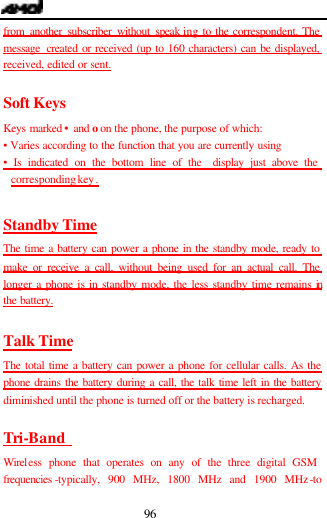  96 from another subscriber without speak ing to the correspondent. The message created or received (up to 160 characters) can be displayed, received, edited or sent.  Soft Keys Keys marked &bull; and o on the phone, the purpose of which: &bull; Varies according to the function that you are currently using &bull; Is indicated on the bottom line of the  display just above the corresponding key .  Standby Time The time a battery can power a phone in the standby mode, ready to make or receive a call, without being used for an actual call. The longer a phone is in standby mode, the less standby time remains in the battery.  Talk Time The total time a battery can power a phone for cellular calls. As the phone drains the battery during a call, the talk time left in the battery diminished until the phone is turned off or the battery is recharged.  Tri-Band  Wireless phone that operates on any of the three digital GSM frequencies -typically, 900 MHz, 1800 MHz and 1900 MHz-to 