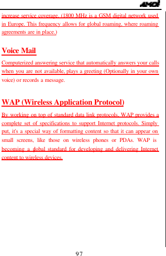                                   97 increase service coverage. (1800 MHz is a GSM digital network used in Europe. This frequency allows for global roaming, where roaming agreements are in place.)  Voice Mail Computerized answering service that automatically answers your calls when you are not available, plays a greeting (Optionally in your own voice)  or records a message.  WAP (Wireless Application Protocol) By working on top of standard data link protocols, WAP provides a complete set of specifications to support Internet protocols. Simply put, it's a special way of formatting content so that it can appear on small screens, like those on wireless phones or PDAs. WAP is becoming a global standard for developing and delivering Internet content to wireless devices.          