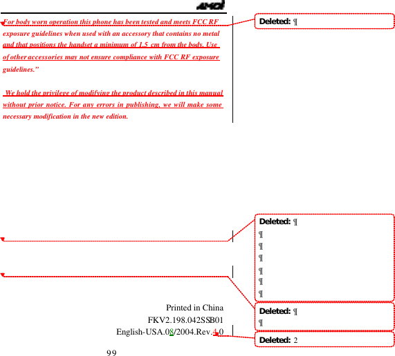                                   99 For body worn operation this phone has been tested and meets FCC RF exposure guidelines when used with an accessory that contains no metal and that positions the handset a minimum of 1.5 cm from the body. Use of other accessories may not ensure compliance with FCC RF exposure guidelines.&rdquo;   We hold the privilege of modifying the product described in this manual without prior notice. For any errors in publishing, we will make some necessary modification in the new edition.                Printed in China FKV2.198.042SSB01 English-USA.08/2004.Rev.4.0 Deleted:  &para;Deleted:  &para;&para;&para;&para;&para;&para;&para;Deleted:  &para;&para;Deleted:  2