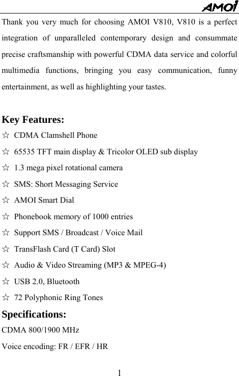   1Thank you very much for choosing AMOI V810, V810 is a perfect integration of unparalleled contemporary design and consummate precise craftsmanship with powerful CDMA data service and colorful multimedia functions, bringing you easy communication, funny entertainment, as well as highlighting your tastes.  Key Features:   ☆ CDMA Clamshell Phone ☆ 65535 TFT main display &amp; Tricolor OLED sub display ☆ 1.3 mega pixel rotational camera ☆ SMS: Short Messaging Service ☆ AMOI Smart Dial ☆ Phonebook memory of 1000 entries ☆ Support SMS / Broadcast / Voice Mail ☆ TransFlash Card (T Card) Slot   ☆ Audio &amp; Video Streaming (MP3 &amp; MPEG-4) ☆ USB 2.0, Bluetooth ☆ 72 Polyphonic Ring Tones Specifications: CDMA 800/1900 MHz   Voice encoding: FR / EFR / HR   