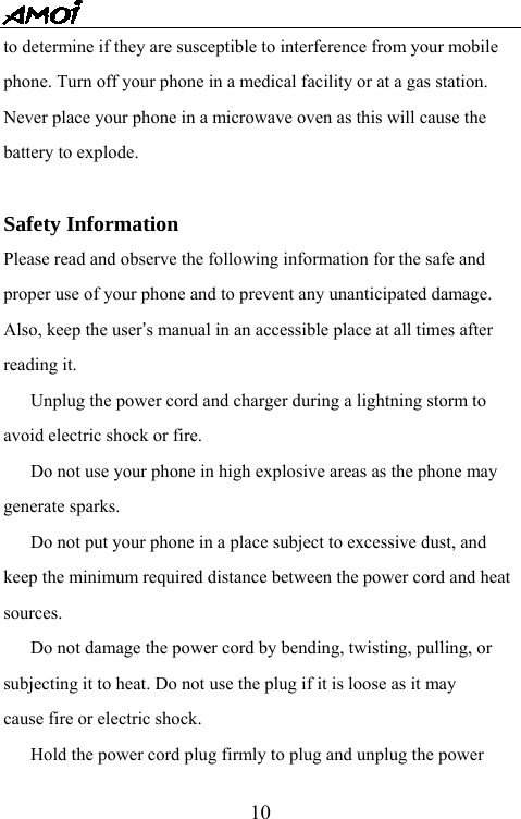   10to determine if they are susceptible to interference from your mobile phone. Turn off your phone in a medical facility or at a gas station. Never place your phone in a microwave oven as this will cause the battery to explode.  Safety Information Please read and observe the following information for the safe and proper use of your phone and to prevent any unanticipated damage. Also, keep the user&rsquo;s manual in an accessible place at all times after reading it.   Unplug the power cord and charger during a lightning storm to avoid electric shock or fire.   Do not use your phone in high explosive areas as the phone may generate sparks.   Do not put your phone in a place subject to excessive dust, and keep the minimum required distance between the power cord and heat sources.   Do not damage the power cord by bending, twisting, pulling, or subjecting it to heat. Do not use the plug if it is loose as it may cause fire or electric shock.   Hold the power cord plug firmly to plug and unplug the power 