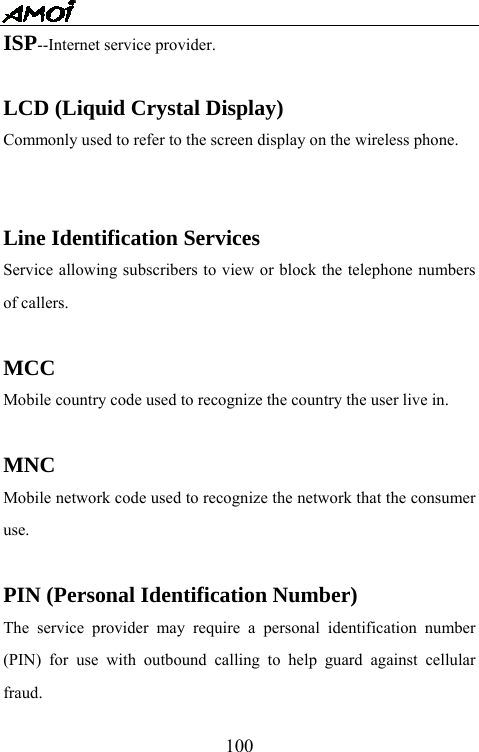   100ISP--Internet service provider.  LCD (Liquid Crystal Display) Commonly used to refer to the screen display on the wireless phone.   Line Identification Services Service allowing subscribers to view or block the telephone numbers of callers.  MCC Mobile country code used to recognize the country the user live in.  MNC Mobile network code used to recognize the network that the consumer use.  PIN (Personal Identification Number) The service provider may require a personal identification number (PIN) for use with outbound calling to help guard against cellular fraud. 