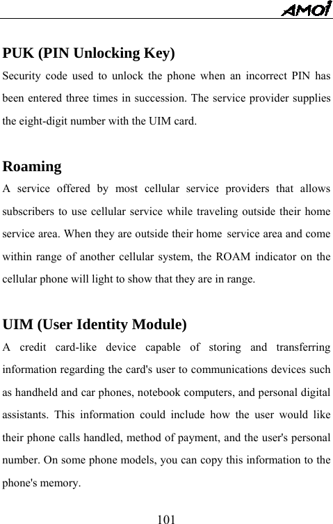   101 PUK (PIN Unlocking Key) Security code used to unlock the phone when an incorrect PIN has been entered three times in succession. The service provider supplies the eight-digit number with the UIM card.  Roaming A service offered by most cellular service providers that allows subscribers to use cellular service while traveling outside their home service area. When they are outside their home service area and come within range of another cellular system, the ROAM indicator on the cellular phone will light to show that they are in range.  UIM (User Identity Module) A credit card-like device capable of storing and transferring information regarding the card's user to communications devices such as handheld and car phones, notebook computers, and personal digital assistants. This information could include how the user would like their phone calls handled, method of payment, and the user's personal number. On some phone models, you can copy this information to the phone's memory. 
