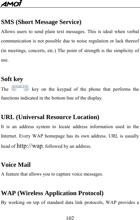   102 SMS (Short Message Service) Allows users to send plain text messages. This is ideal when verbal communication is not possible due to noise regulation or lack thereof (in meetings, concerts, etc.) The point of strength is the simplicity of use.  Soft key The   key on the keypad of the phone that performs the functions indicated in the bottom line of the display.  URL (Universal Resource Location) It is an address system to locate address information used in the Internet. Every WAP homepage has its own address. URL is usually head of http://wap, followed by an address.    Voice Mail A feature that allows you to capture voice messages.  WAP (Wireless Application Protocol) By working on top of standard data link protocols, WAP provides a 
