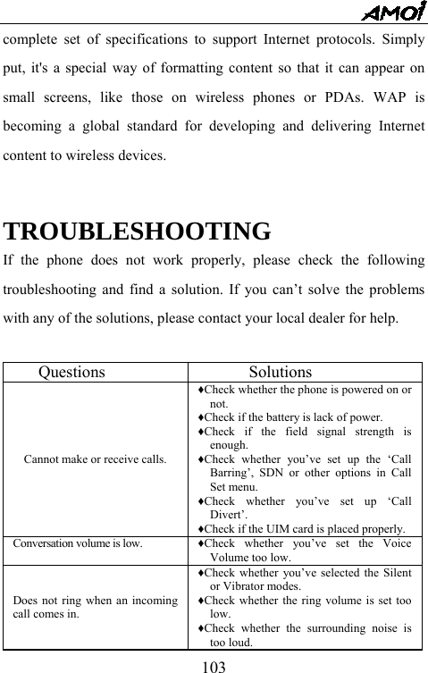   103complete set of specifications to support Internet protocols. Simply put, it's a special way of formatting content so that it can appear on small screens, like those on wireless phones or PDAs. WAP is becoming a global standard for developing and delivering Internet content to wireless devices.         TROUBLESHOOTING If the phone does not work properly, please check the following troubleshooting and find a solution. If you can&rsquo;t solve the problems with any of the solutions, please contact your local dealer for help.     Questions        Solutions      Cannot make or receive calls. &diams;Check whether the phone is powered on or not. &diams;Check if the battery is lack of power. &diams;Check if the field signal strength is enough. &diams;Check whether you&rsquo;ve set up the &lsquo;Call Barring&rsquo;, SDN or other options in Call Set menu. &diams;Check whether you&rsquo;ve set up &lsquo;Call Divert&rsquo;. &diams;Check if the UIM card is placed properly. Conversation volume is low. &diams;Check whether you&rsquo;ve set the Voice Volume too low.   Does not ring when an incoming call comes in. &diams;Check whether you&rsquo;ve selected the Silent or Vibrator modes. &diams;Check whether the ring volume is set too low. &diams;Check whether the surrounding noise is too loud. 