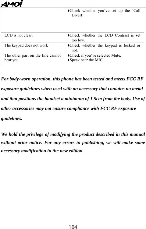   104&diams;Check whether you&rsquo;ve set up the &lsquo;Call Divert&rsquo;. LCD is not clear. &diams;Check whether the LCD Contrast is set too low. The keypad does not work &diams;Check whether the keypad is locked or not. The other part on the line cannot hear you. &diams;Check if you&rsquo;ve selected Mute. &diams;Speak near the MIC.  For body-worn operation, this phone has been tested and meets FCC RF exposure guidelines when used with an accessory that contains no metal and that positions the handset a minimum of 1.5cm from the body. Use of other accessories may not ensure compliance with FCC RF exposure guidelines.  We hold the privilege of modifying the product described in this manual without prior notice. For any errors in publishing, we will make some necessary modification in the new edition.            