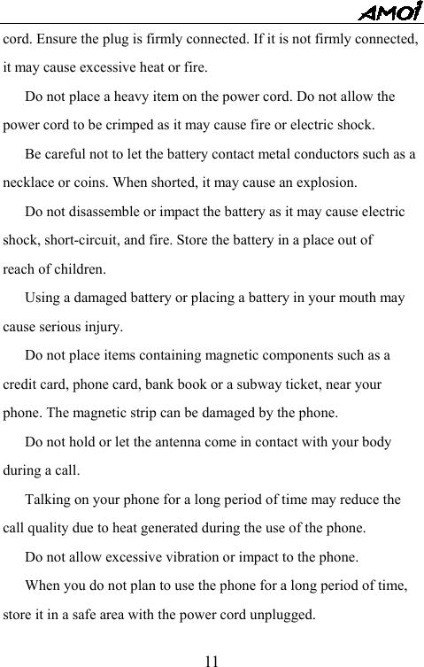   11cord. Ensure the plug is firmly connected. If it is not firmly connected, it may cause excessive heat or fire.   Do not place a heavy item on the power cord. Do not allow the power cord to be crimped as it may cause fire or electric shock.   Be careful not to let the battery contact metal conductors such as a necklace or coins. When shorted, it may cause an explosion.   Do not disassemble or impact the battery as it may cause electric shock, short-circuit, and fire. Store the battery in a place out of reach of children.   Using a damaged battery or placing a battery in your mouth may cause serious injury.   Do not place items containing magnetic components such as a credit card, phone card, bank book or a subway ticket, near your phone. The magnetic strip can be damaged by the phone.   Do not hold or let the antenna come in contact with your body during a call.   Talking on your phone for a long period of time may reduce the call quality due to heat generated during the use of the phone.   Do not allow excessive vibration or impact to the phone.   When you do not plan to use the phone for a long period of time, store it in a safe area with the power cord unplugged. 