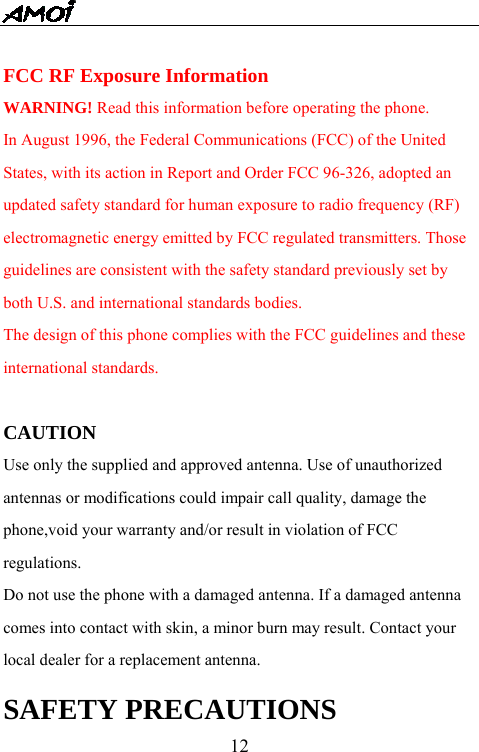   12 FCC RF Exposure Information WARNING! Read this information before operating the phone. In August 1996, the Federal Communications (FCC) of the United States, with its action in Report and Order FCC 96-326, adopted an updated safety standard for human exposure to radio frequency (RF) electromagnetic energy emitted by FCC regulated transmitters. Those guidelines are consistent with the safety standard previously set by both U.S. and international standards bodies. The design of this phone complies with the FCC guidelines and these international standards.  CAUTION Use only the supplied and approved antenna. Use of unauthorized antennas or modifications could impair call quality, damage the phone,void your warranty and/or result in violation of FCC regulations. Do not use the phone with a damaged antenna. If a damaged antenna comes into contact with skin, a minor burn may result. Contact your local dealer for a replacement antenna. SAFETY PRECAUTIONS 