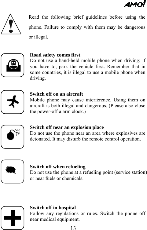   13 Read the following brief guidelines before using the phone. Failure to comply with them may be dangerous or illegal.  Road safety comes first Do not use a hand-held mobile phone when driving; if you have to, park the vehicle first. Remember that in some countries, it is illegal to use a mobile phone when driving.  Switch off on an aircraft Mobile phone may cause interference. Using them on aircraft is both illegal and dangerous. (Please also close the power-off alarm clock.)  Switch off near an explosion place Do not use the phone near an area where explosives are detonated. It may disturb the remote control operation.    Switch off when refueling Do not use the phone at a refueling point (service station) or near fuels or chemicals.     Switch off in hospital Follow any regulations or rules. Switch the phone off near medical equipment. 
