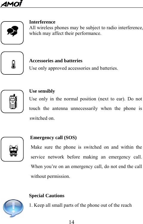   14  Interference All wireless phones may be subject to radio interference, which may affect their performance.   Accessories and batteries Use only approved accessories and batteries.    Use sensibly Use only in the normal position (next to ear). Do not touch the antenna unnecessarily when the phone is      switched on.  Emergency call (SOS) Make sure the phone is switched on and within the service network before making an emergency call. When you&rsquo;re on an emergency call, do not end the call without permission.  Special Cautions 1. Keep all small parts of the phone out of the reach     
