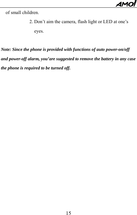   15of small children. 2. Don&rsquo;t aim the camera, flash light or LED at one&rsquo;s eyes.  Note: Since the phone is provided with functions of auto power-on/off and power-off alarm, you&rsquo;are suggested to remove the battery in any case the phone is required to be turned off.             