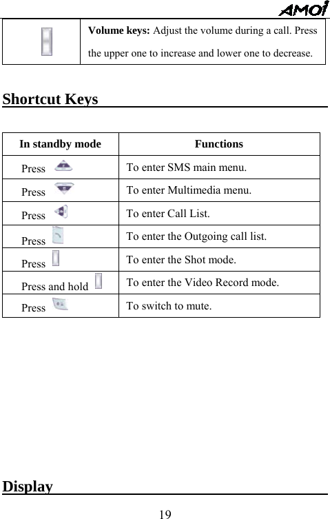   19 Volume keys: Adjust the volume during a call. Press the upper one to increase and lower one to decrease.  Shortcut Keys                               In standby mode  Functions Press  To enter SMS main menu. Press  To enter Multimedia menu. Press  To enter Call List. Press   To enter the Outgoing call list. Press   To enter the Shot mode. Press and hold   To enter the Video Record mode. Press   To switch to mute.           Display                                    