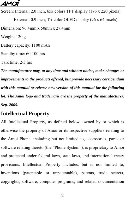   2Screen: Internal: 2.0 inch, 65k colors TFT display (176 x 220 pixels)             External: 0.9 inch, Tri-color OLED display (96 x 64 pixels) Dimension: 96.4mm x 50mm x 27.4mm Weight: 120 g Battery capacity: 1100 mAh Standby time: 60-100 hrs Talk time: 2-3 hrs The manufacturer may, at any time and without notice, make changes or improvements to the products offered, but provide necessary corrigendum with this manual or release new version of this manual for the following lot. The Amoi logo and trademark are the property of the manufacturer. Sep. 2005.   Intellectual Property   All Intellectual Property, as defined below, owned by or which is otherwise the property of Amoi or its respective suppliers relating to the Amoi Phone, including but not limited to, accessories, parts, or software relating thereto (the &ldquo;Phone System&rdquo;), is proprietary to Amoi and protected under federal laws, state laws, and international treaty provisions. Intellectual Property includes, but is not limited to, inventions (patentable or unpatentable), patents, trade secrets, copyrights, software, computer programs, and related documentation 