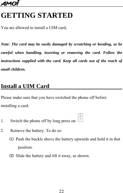   22GETTING STARTED You are allowed to install a UIM card,    Note: The card may be easily damaged by scratching or bending, so be careful when handling, inserting or removing the card. Follow the instructions supplied with the card. Keep all cards out of the reach of small children.  Install a UIM Card                           Please make sure that you have switched the phone off before installing a card.   1.  Switch the phone off by long press on  .  2.  Remove the battery. To do so:   ⑴ Push the buckle above the battery upwards and hold it in that position. ⑵  Slide the battery and lift it away, as shown. 