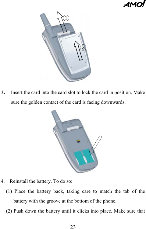   23 3．  Insert the card into the card slot to lock the card in position. Make sure the golden contact of the card is facing downwards.        4.    Reinstall the battery. To do so: (1) Place the battery back, taking care to match the tab of the battery with the groove at the bottom of the phone. (2) Push down the battery until it clicks into place. Make sure that ① ② 