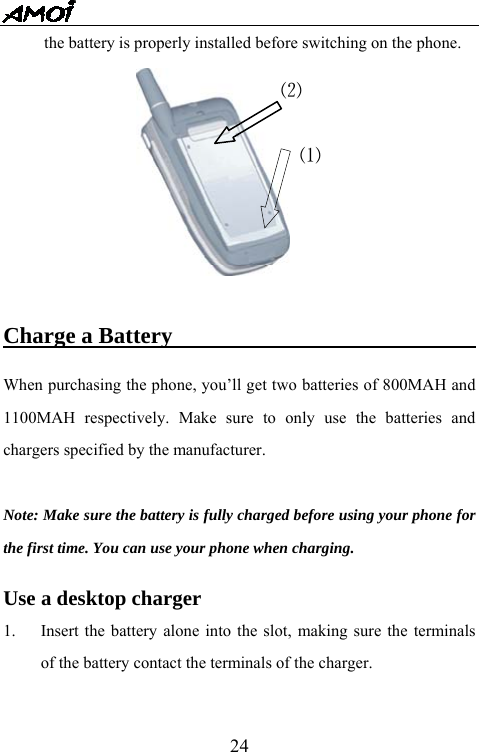   24the battery is properly installed before switching on the phone.   Charge a Battery                             When purchasing the phone, you&rsquo;ll get two batteries of 800MAH and 1100MAH respectively. Make sure to only use the batteries and chargers specified by the manufacturer.    Note: Make sure the battery is fully charged before using your phone for the first time. You can use your phone when charging.  Use a desktop charger 1.  Insert the battery alone into the slot, making sure the terminals of the battery contact the terminals of the charger. ⑵⑴