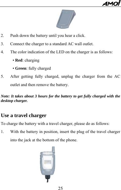   25 2.  Push down the battery until you hear a click. 3.  Connect the charger to a standard AC wall outlet. 4.  The color indication of the LED on the charger is as follows: &bull; Red: charging &bull; Green: fully charged 5.  After getting fully charged, unplug the charger from the AC outlet and then remove the battery.  Note: It takes about 3 hours for the battery to get fully charged with the desktop charger.  Use a travel charger To charge the battery with a travel charger, please do as follows: 1.  With the battery in position, insert the plug of the travel charger into the jack at the bottom of the phone.  