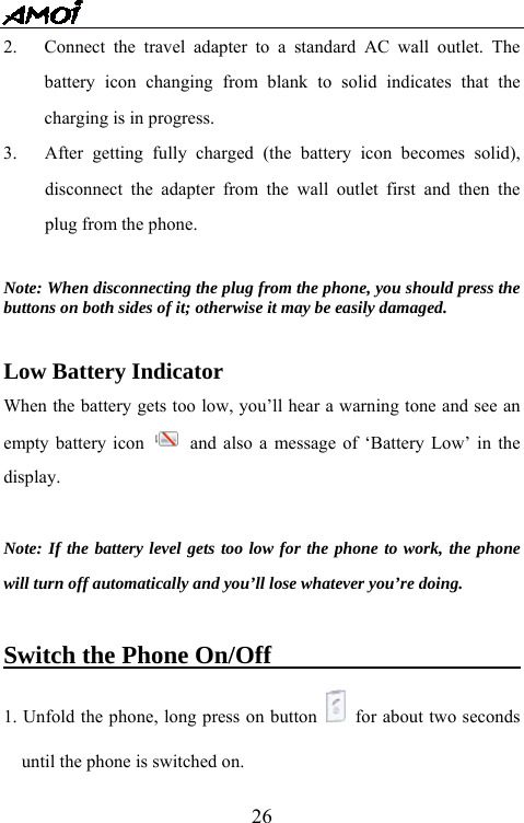   262.  Connect the travel adapter to a standard AC wall outlet. The battery icon changing from blank to solid indicates that the charging is in progress.    3.   After getting fully charged (the battery icon becomes solid), disconnect the adapter from the wall outlet first and then the plug from the phone.    Note: When disconnecting the plug from the phone, you should press the buttons on both sides of it; otherwise it may be easily damaged.  Low Battery Indicator When the battery gets too low, you&rsquo;ll hear a warning tone and see an empty battery icon    and also a message of &lsquo;Battery Low&rsquo; in the display.  Note: If the battery level gets too low for the phone to work, the phone will turn off automatically and you&rsquo;ll lose whatever you&rsquo;re doing.    Switch the Phone On/Off                      1. Unfold the phone, long press on button    for about two seconds until the phone is switched on.   