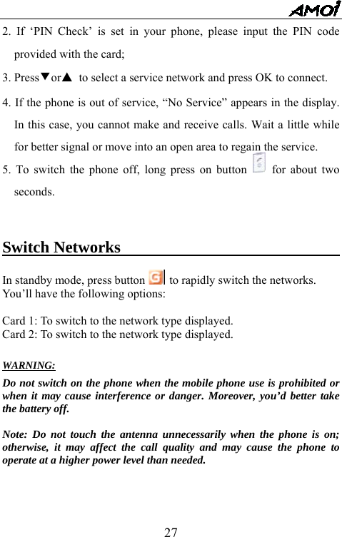   272. If &lsquo;PIN Check&rsquo; is set in your phone, please input the PIN code provided with the card; 3. Press▼or▲ to select a service network and press OK to connect. 4. If the phone is out of service, &ldquo;No Service&rdquo; appears in the display. In this case, you cannot make and receive calls. Wait a little while for better signal or move into an open area to regain the service. 5. To switch the phone off, long press on button   for about two seconds.    Switch Networks                             In standby mode, press button  to rapidly switch the networks. You&rsquo;ll have the following options:  Card 1: To switch to the network type displayed. Card 2: To switch to the network type displayed.  WARNING: Do not switch on the phone when the mobile phone use is prohibited or when it may cause interference or danger. Moreover, you&rsquo;d better take the battery off.  Note: Do not touch the antenna unnecessarily when the phone is on; otherwise, it may affect the call quality and may cause the phone to operate at a higher power level than needed.     
