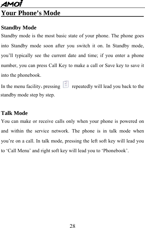   28Your Phone&rsquo;s Mode                          Standby Mode Standby mode is the most basic state of your phone. The phone goes into Standby mode soon after you switch it on. In Standby mode, you&rsquo;ll typically see the current date and time; if you enter a phone number, you can press Call Key to make a call or Save key to save it into the phonebook. In the menu facility，pressing   repeatedly will lead you back to the standby mode step by step.    Talk Mode You can make or receive calls only when your phone is powered on and within the service network. The phone is in talk mode when you&rsquo;re on a call. In talk mode, pressing the left soft key will lead you to &lsquo;Call Menu&rsquo; and right soft key will lead you to &lsquo;Phonebook&rsquo;. 