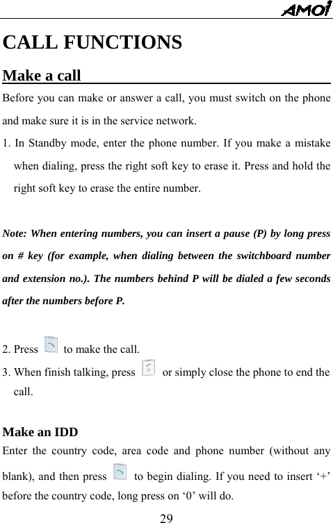   29CALL FUNCTIONS Make a call                                 Before you can make or answer a call, you must switch on the phone and make sure it is in the service network. 1. In Standby mode, enter the phone number. If you make a mistake when dialing, press the right soft key to erase it. Press and hold the right soft key to erase the entire number.  Note: When entering numbers, you can insert a pause (P) by long press on # key (for example, when dialing between the switchboard number and extension no.). The numbers behind P will be dialed a few seconds after the numbers before P.  2. Press    to make the call. 3. When finish talking, press   or simply close the phone to end the   call.   Make an IDD                        Enter the country code, area code and phone number (without any blank), and then press   to begin dialing. If you need to insert &lsquo;+&rsquo; before the country code, long press on &lsquo;0&rsquo; will do.   