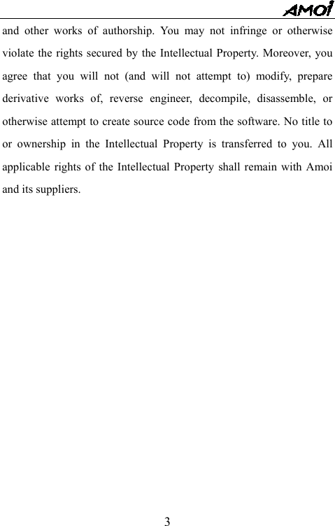   3and other works of authorship. You may not infringe or otherwise violate the rights secured by the Intellectual Property. Moreover, you agree that you will not (and will not attempt to) modify, prepare derivative works of, reverse engineer, decompile, disassemble, or otherwise attempt to create source code from the software. No title to or ownership in the Intellectual Property is transferred to you. All applicable rights of the Intellectual Property shall remain with Amoi and its suppliers. 