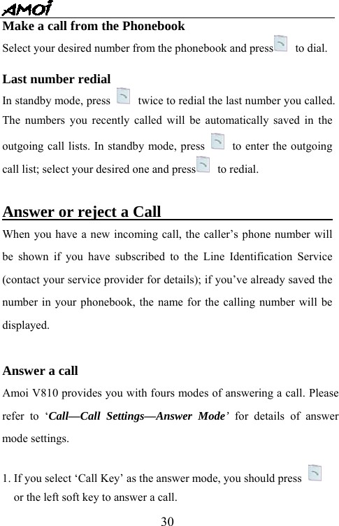   30Make a call from the Phonebook Select your desired number from the phonebook and press  to dial.  Last number redial   In standby mode, press   twice to redial the last number you called. The numbers you recently called will be automatically saved in the outgoing call lists. In standby mode, press   to enter the outgoing call list; select your desired one and press  to redial.     Answer or reject a Call                              When you have a new incoming call, the caller&rsquo;s phone number will be shown if you have subscribed to the Line Identification Service (contact your service provider for details); if you&rsquo;ve already saved the number in your phonebook, the name for the calling number will be displayed.  Answer a call Amoi V810 provides you with fours modes of answering a call. Please refer to &lsquo;Call&mdash;Call Settings&mdash;Answer Mode&rsquo; for details of answer mode settings.  1. If you select &lsquo;Call Key&rsquo; as the answer mode, you should press    or the left soft key to answer a call.   