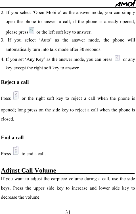   312. If you select &lsquo;Open Mobile&rsquo; as the answer mode, you can simply open the phone to answer a call; if the phone is already opened, please press   or the left soft key to answer. 3. If you select &lsquo;Auto&rsquo; as the answer mode, the phone will automatically turn into talk mode after 30 seconds. 4. If you set &lsquo;Any Key&rsquo; as the answer mode, you can press   or any key except the right soft key to answer.    Reject a call Press   or the right soft key to reject a call when the phone is opened; long press on the side key to reject a call when the phone is closed.  End a call Press   to end a call.  Adjust Call Volume                         If you want to adjust the earpiece volume during a call, use the side keys. Press the upper side key to increase and lower side key to decrease the volume.     