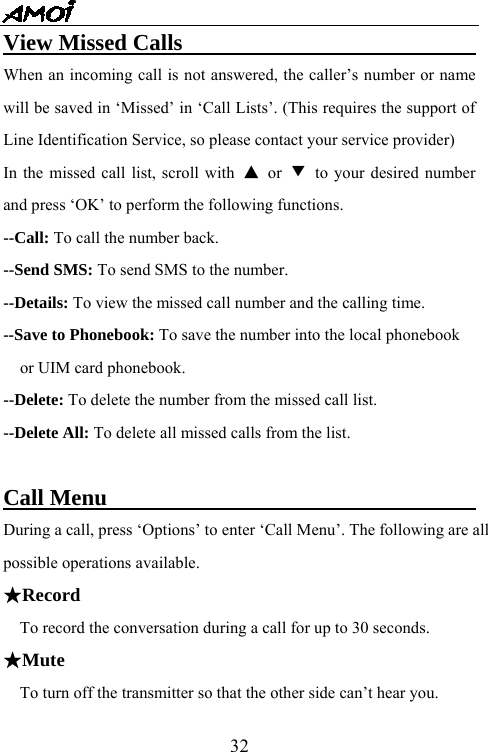   32View Missed Calls                                When an incoming call is not answered, the caller&rsquo;s number or name will be saved in &lsquo;Missed&rsquo; in &lsquo;Call Lists&rsquo;. (This requires the support of Line Identification Service, so please contact your service provider) In the missed call list, scroll with  ▲ or ▼  to your desired number and press &lsquo;OK&rsquo; to perform the following functions. --Call: To call the number back. --Send SMS: To send SMS to the number. --Details: To view the missed call number and the calling time. --Save to Phonebook: To save the number into the local phonebook   or UIM card phonebook. --Delete: To delete the number from the missed call list. --Delete All: To delete all missed calls from the list.    Call Menu                                  During a call, press &lsquo;Options&rsquo; to enter &lsquo;Call Menu&rsquo;. The following are all possible operations available.   ★Record To record the conversation during a call for up to 30 seconds. ★Mute   To turn off the transmitter so that the other side can&rsquo;t hear you. 