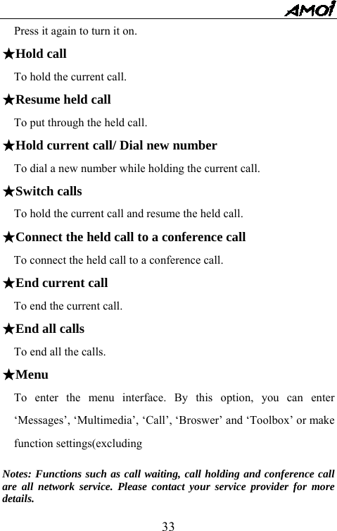   33Press it again to turn it on.   ★Hold call To hold the current call. ★Resume held call To put through the held call. ★Hold current call/ Dial new number   To dial a new number while holding the current call. ★Switch calls   To hold the current call and resume the held call. ★Connect the held call to a conference call     To connect the held call to a conference call. ★End current call     To end the current call. ★End all calls   To end all the calls. ★Menu   To enter the menu interface. By this option, you can enter &lsquo;Messages&rsquo;, &lsquo;Multimedia&rsquo;, &lsquo;Call&rsquo;, &lsquo;Broswer&rsquo; and &lsquo;Toolbox&rsquo; or make function settings(excluding    Notes: Functions such as call waiting, call holding and conference call are all network service. Please contact your service provider for more details. 