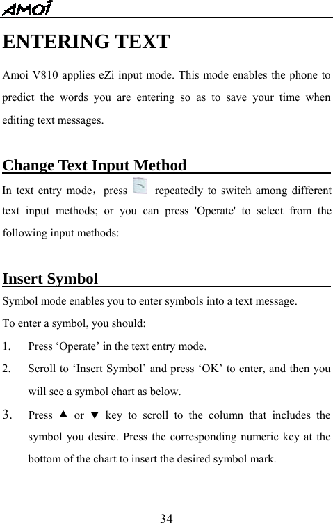   34ENTERING TEXT Amoi V810 applies eZi input mode. This mode enables the phone to predict the words you are entering so as to save your time when editing text messages.  Change Text Input Method                         In text entry mode，press   repeatedly to switch among different text input methods; or you can press 'Operate' to select from the following input methods:  Insert Symbol                                     Symbol mode enables you to enter symbols into a text message.   To enter a symbol, you should: 1.  Press &lsquo;Operate&rsquo; in the text entry mode. 2.  Scroll to &lsquo;Insert Symbol&rsquo; and press &lsquo;OK&rsquo; to enter, and then you will see a symbol chart as below.   3.  Press  c or d key to scroll to the column that includes the symbol you desire. Press the corresponding numeric key at the bottom of the chart to insert the desired symbol mark.  