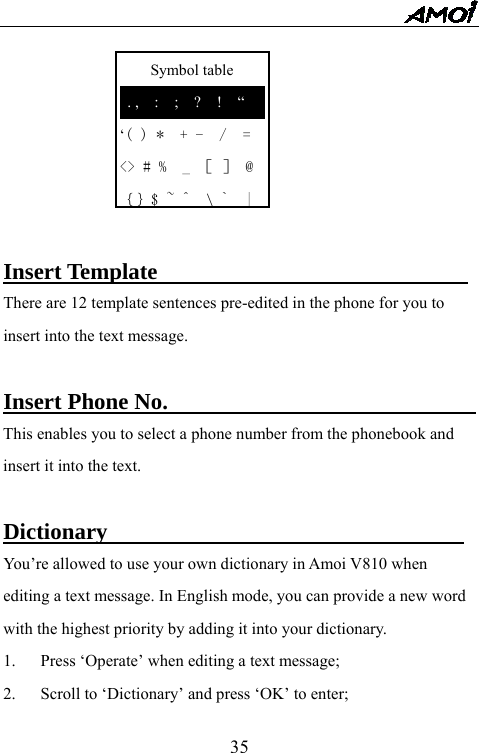   35    Symbol table  . ,  :  ;  ?  !  &ldquo; &lsquo;( ) *  + -  /  = <> # %  _ ［ ］ @ ｛｝$ ~ ^  \`  |       Insert Template                            There are 12 template sentences pre-edited in the phone for you to insert into the text message.  Insert Phone No.                            This enables you to select a phone number from the phonebook and insert it into the text.  Dictionary                                You&rsquo;re allowed to use your own dictionary in Amoi V810 when editing a text message. In English mode, you can provide a new word with the highest priority by adding it into your dictionary.   1.  Press &lsquo;Operate&rsquo; when editing a text message; 2.  Scroll to &lsquo;Dictionary&rsquo; and press &lsquo;OK&rsquo; to enter; 