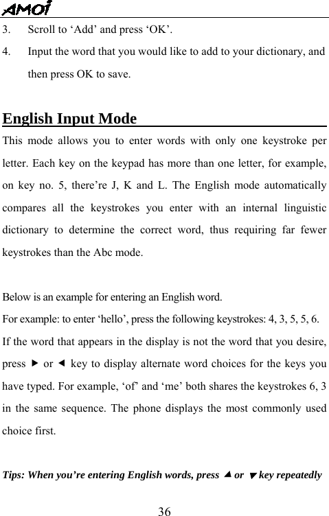   363.  Scroll to &lsquo;Add&rsquo; and press &lsquo;OK&rsquo;. 4.  Input the word that you would like to add to your dictionary, and then press OK to save.  English Input Mode                               This mode allows you to enter words with only one keystroke per letter. Each key on the keypad has more than one letter, for example, on key no. 5, there&rsquo;re J, K and L. The English mode automatically compares all the keystrokes you enter with an internal linguistic dictionary to determine the correct word, thus requiring far fewer keystrokes than the Abc mode.  Below is an example for entering an English word. For example: to enter &lsquo;hello&rsquo;, press the following keystrokes: 4, 3, 5, 5, 6. If the word that appears in the display is not the word that you desire, press f or e key to display alternate word choices for the keys you have typed. For example, &lsquo;of&rsquo; and &lsquo;me&rsquo; both shares the keystrokes 6, 3 in the same sequence. The phone displays the most commonly used choice first.  Tips: When you&rsquo;re entering English words, press c or d key repeatedly 