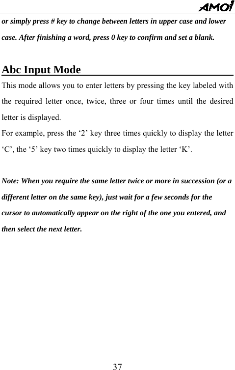   37or simply press # key to change between letters in upper case and lower case. After finishing a word, press 0 key to confirm and set a blank.  Abc Input Mode                                 This mode allows you to enter letters by pressing the key labeled with the required letter once, twice, three or four times until the desired letter is displayed. For example, press the &lsquo;2&rsquo; key three times quickly to display the letter &lsquo;C&rsquo;, the &lsquo;5&rsquo; key two times quickly to display the letter &lsquo;K&rsquo;.  Note: When you require the same letter twice or more in succession (or a   different letter on the same key), just wait for a few seconds for the   cursor to automatically appear on the right of the one you entered, and   then select the next letter.        