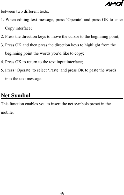   39between two different texts.   1. When editing text message, press &lsquo;Operate&rsquo; and press OK to enter Copy interface; 2. Press the direction keys to move the cursor to the beginning point; 3. Press OK and then press the direction keys to highlight from the beginning point the words you&rsquo;d like to copy; 4. Press OK to return to the text input interface; 5. Press &lsquo;Operate&rsquo; to select &lsquo;Paste&rsquo; and press OK to paste the words into the text message.  Net Symbol                                       This function enables you to insert the net symbols preset in the   mobile.     