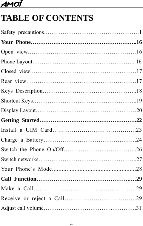   4TABLE OF CONTENTS Safety precautions&hellip;&hellip;&hellip;&hellip;&hellip;&hellip;&hellip;&hellip;&hellip;&hellip;&hellip;&hellip;&hellip;&hellip;&hellip;&hellip;&hellip;1 Your Phone&hellip;&hellip;&hellip;&hellip;&hellip;&hellip;&hellip;.&hellip;&hellip;&hellip;&hellip;&hellip;&hellip;&hellip;&hellip;&hellip;&hellip;&hellip;..16 Open view&hellip;&hellip;&hellip;&hellip;&hellip;&hellip;&hellip;&hellip;&hellip;&hellip;&hellip;&hellip;&hellip;&hellip;&hellip;&hellip;&hellip;&hellip;&hellip;16 Phone Layout&hellip;&hellip;&hellip;&hellip;&hellip;&hellip;&hellip;&hellip;&hellip;&hellip;&hellip;&hellip;&hellip;&hellip;&hellip;&hellip;&hellip;&hellip;. 16 Closed view&hellip;&hellip;&hellip;&hellip;&hellip;&hellip;&hellip;&hellip;&hellip;&hellip;&hellip;&hellip;&hellip;&hellip;&hellip;&hellip;&hellip;&hellip;&hellip;17 Rear view&hellip;&hellip;&hellip;&hellip;&hellip;&hellip;&hellip;&hellip;&hellip;&hellip;&hellip;&hellip;&hellip;&hellip;&hellip;&hellip;&hellip;&hellip;&hellip;.17 Keys Description&hellip;&hellip;&hellip;&hellip;&hellip;&hellip;&hellip;&hellip;&hellip;&hellip;&hellip;&hellip;&hellip;&hellip;&hellip;&hellip;..18 Shortcut Keys&hellip;&hellip;&hellip;&hellip;&hellip;&hellip;&hellip;&hellip;&hellip;&hellip;&hellip;&hellip;&hellip;&hellip;&hellip;&hellip;&hellip;&hellip;..19 Display Layout&hellip;&hellip;&hellip;&hellip;&hellip;&hellip;&hellip;&hellip;&hellip;&hellip;&hellip;&hellip;&hellip;&hellip;&hellip;&hellip;&hellip;&hellip;20 Getting Started&hellip;&hellip;&hellip;&hellip;&hellip;&hellip;&hellip;&hellip;&hellip;&hellip;&hellip;&hellip;&hellip;&hellip;&hellip;&hellip;&hellip;.22 Install a UIM Card&hellip;&hellip;&hellip;&hellip;&hellip;&hellip;&hellip;&hellip;&hellip;&hellip;&hellip;&hellip;&hellip;&hellip;.23 Charge a Battery&hellip;&hellip;&hellip;&hellip;&hellip;&hellip;&hellip;&hellip;&hellip;&hellip;&hellip;&hellip;&hellip;&hellip;&hellip;&hellip;.24 Switch the Phone On/Off&hellip;&hellip;&hellip;&hellip;&hellip;&hellip;&hellip;.&hellip;&hellip;&hellip;&hellip;&hellip;..26 Switch networks&hellip;&hellip;&hellip;&hellip;&hellip;&hellip;&hellip;&hellip;&hellip;&hellip;&hellip;&hellip;&hellip;&hellip;&hellip;&hellip;&hellip;..27 Your Phone&rsquo;s Mode....................................................28 Call Function&hellip;&hellip;&hellip;&hellip;&hellip;&hellip;&hellip;&hellip;&hellip;&hellip;&hellip;&hellip;&hellip;&hellip;&hellip;&hellip;..&hellip;29 Make a Call&hellip;&hellip;&hellip;&hellip;&hellip;&hellip;&hellip;&hellip;&hellip;&hellip;&hellip;&hellip;&hellip;&hellip;&hellip;&hellip;.&hellip;.29 Receive or reject a Call&hellip;&hellip;&hellip;&hellip;&hellip;&hellip;&hellip;&hellip;&hellip;&hellip;&hellip;&hellip;.29 Adjust call volume&hellip;&hellip;&hellip;&hellip;&hellip;&hellip;&hellip;&hellip;&hellip;&hellip;&hellip;&hellip;.&hellip;&hellip;&hellip;&hellip;.31 