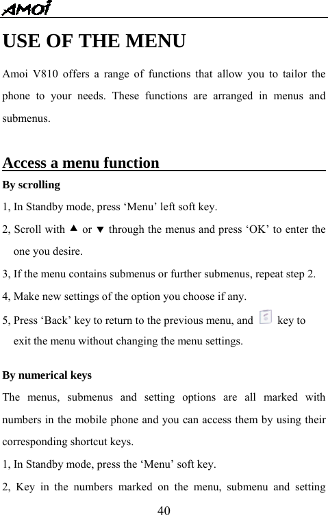   40USE OF THE MENU Amoi V810 offers a range of functions that allow you to tailor the phone to your needs. These functions are arranged in menus and submenus.  Access a menu function                             By scrolling 1, In Standby mode, press &lsquo;Menu&rsquo; left soft key. 2, Scroll with c or d through the menus and press &lsquo;OK&rsquo; to enter the one you desire. 3, If the menu contains submenus or further submenus, repeat step 2. 4, Make new settings of the option you choose if any. 5, Press &lsquo;Back&rsquo; key to return to the previous menu, and   key to  exit the menu without changing the menu settings.    By numerical keys The menus, submenus and setting options are all marked with numbers in the mobile phone and you can access them by using their corresponding shortcut keys. 1, In Standby mode, press the &lsquo;Menu&rsquo; soft key. 2, Key in the numbers marked on the menu, submenu and setting 