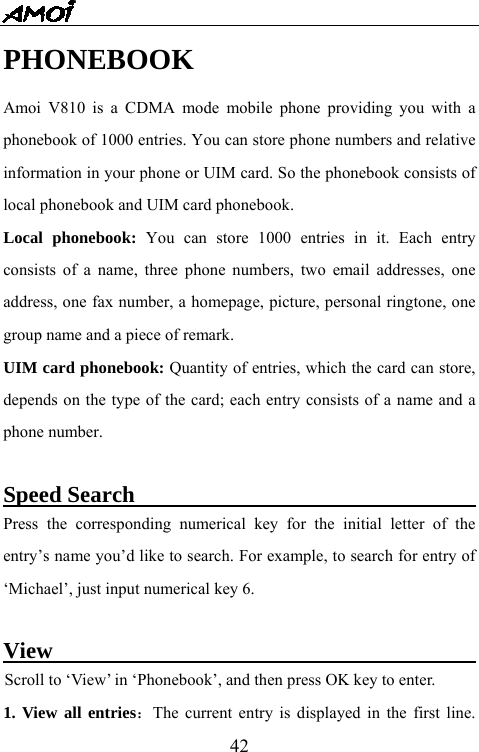   42PHONEBOOK   Amoi V810 is a CDMA mode mobile phone providing you with a phonebook of 1000 entries. You can store phone numbers and relative information in your phone or UIM card. So the phonebook consists of local phonebook and UIM card phonebook. Local phonebook: You can store 1000 entries in it. Each entry consists of a name, three phone numbers, two email addresses, one address, one fax number, a homepage, picture, personal ringtone, one group name and a piece of remark. UIM card phonebook: Quantity of entries, which the card can store, depends on the type of the card; each entry consists of a name and a phone number.  Speed Search                                      Press the corresponding numerical key for the initial letter of the entry&rsquo;s name you&rsquo;d like to search. For example, to search for entry of &lsquo;Michael&rsquo;, just input numerical key 6.      View                                             Scroll to &lsquo;View&rsquo; in &lsquo;Phonebook&rsquo;, and then press OK key to enter. 1. View all entries：The current entry is displayed in the first line. 