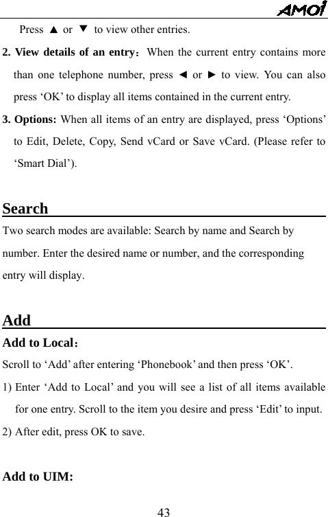   43Press  ▲ or  ▼ to view other entries. 2. View details of an entry：When the current entry contains more than one telephone number, press ◄ or  ► to view. You can also press &lsquo;OK&rsquo; to display all items contained in the current entry.     3. Options: When all items of an entry are displayed, press &lsquo;Options&rsquo; to Edit, Delete, Copy, Send vCard or Save vCard. (Please refer to &lsquo;Smart Dial&rsquo;).  Search                                          Two search modes are available: Search by name and Search by   number. Enter the desired name or number, and the corresponding   entry will display.  Add                                              Add to Local： Scroll to &lsquo;Add&rsquo; after entering &lsquo;Phonebook&rsquo; and then press &lsquo;OK&rsquo;. 1) Enter &lsquo;Add to Local&rsquo; and you will see a list of all items available for one entry. Scroll to the item you desire and press &lsquo;Edit&rsquo; to input. 2) After edit, press OK to save.  Add to UIM:   