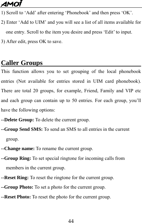   441) Scroll to &lsquo;Add&rsquo; after entering &lsquo;Phonebook&rsquo; and then press &lsquo;OK&rsquo;. 2) Enter &lsquo;Add to UIM&rsquo; and you will see a list of all items available for one entry. Scroll to the item you desire and press &lsquo;Edit&rsquo; to input. 3) After edit, press OK to save.  Caller Groups                                     This function allows you to set grouping of the local phonebook entries (Not available for entries stored in UIM card phonebook). There are total 20 groups, for example, Friend, Family and VIP etc and each group can contain up to 50 entries. For each group, you&rsquo;ll have the following options: --Delete Group: To delete the current group. --Group Send SMS: To send an SMS to all entries in the current   group. --Change name: To rename the current group.   --Group Ring: To set special ringtone for incoming calls from   members in the current group. --Reset Ring: To reset the ringtone for the current group. --Group Photo: To set a photo for the current group. --Reset Photo: To reset the photo for the current group.    
