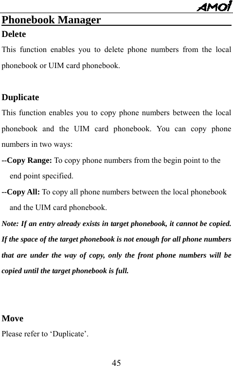   45Phonebook Manager                                Delete This function enables you to delete phone numbers from the local phonebook or UIM card phonebook.    Duplicate This function enables you to copy phone numbers between the local phonebook and the UIM card phonebook. You can copy phone numbers in two ways:   --Copy Range: To copy phone numbers from the begin point to the   end point specified. --Copy All: To copy all phone numbers between the local phonebook   and the UIM card phonebook. Note: If an entry already exists in target phonebook, it cannot be copied. If the space of the target phonebook is not enough for all phone numbers that are under the way of copy, only the front phone numbers will be copied until the target phonebook is full.   Move Please refer to &lsquo;Duplicate&rsquo;. 