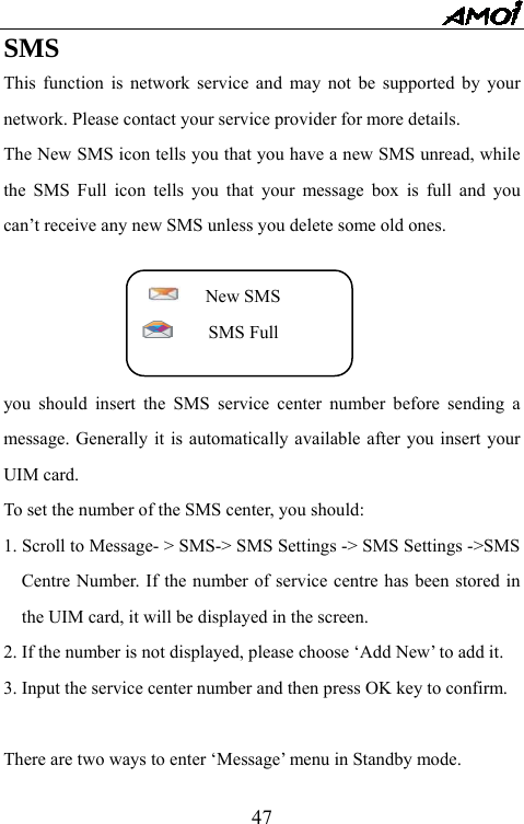   47SMS This function is network service and may not be supported by your network. Please contact your service provider for more details. The New SMS icon tells you that you have a new SMS unread, while the SMS Full icon tells you that your message box is full and you can&rsquo;t receive any new SMS unless you delete some old ones.    New SMS    SMS Full  you should insert the SMS service center number before sending a message. Generally it is automatically available after you insert your UIM card. To set the number of the SMS center, you should: 1. Scroll to Message- > SMS-> SMS Settings -> SMS Settings ->SMS Centre Number. If the number of service centre has been stored in the UIM card, it will be displayed in the screen. 2. If the number is not displayed, please choose &lsquo;Add New&rsquo; to add it. 3. Input the service center number and then press OK key to confirm.  There are two ways to enter &lsquo;Message&rsquo; menu in Standby mode. 