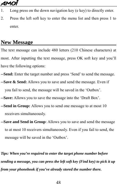   481.  Long press on the down navigation key (e key) to directly enter. 2.  Press the left soft key to enter the menu list and then press 1 to enter.  New Message                               The text message can include 480 letters (210 Chinese characters) at most. After inputting the text message, press OK soft key and you&rsquo;ll have the following options:   --Send: Enter the target number and press &lsquo;Send&rsquo; to send the message. --Save &amp; Send: Allows you to save and send the message. Even if   you fail to send, the message will be saved in the &lsquo;Outbox&rsquo;. --Save: Allows you to save the message into the &lsquo;Draft Box&rsquo;. --Send in Group: Allows you to send one message to at most 10   receivers simultaneously. --Save and Send in Group: Allows you to save and send the message   to at most 10 receivers simultaneously. Even if you fail to send, the   message will be saved in the &lsquo;Outbox&rsquo;.  Tips: When you&rsquo;re required to enter the target phone number before sending a message, you can press the left soft key (Find key) to pick it up from your phonebook if you&rsquo;ve already stored the number there. 
