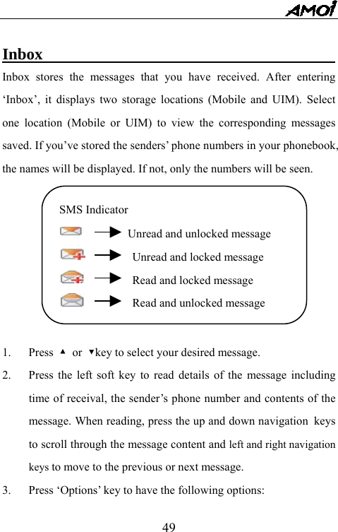   49 Inbox                                     Inbox stores the messages that you have received. After entering &lsquo;Inbox&rsquo;, it displays two storage locations (Mobile and UIM). Select one location (Mobile or UIM) to view the corresponding messages saved. If you&rsquo;ve stored the senders&rsquo; phone numbers in your phonebook, the names will be displayed. If not, only the numbers will be seen.          1. Press ▲ or ▼key to select your desired message. 2.  Press the left soft key to read details of the message including time of receival, the sender&rsquo;s phone number and contents of the message. When reading, press the up and down navigation keys to scroll through the message content and left and right navigation keys to move to the previous or next message. 3.  Press &lsquo;Options&rsquo; key to have the following options: SMS Indicator     Unread and unlocked message       Unread and locked message       Read and locked message       Read and unlocked message 