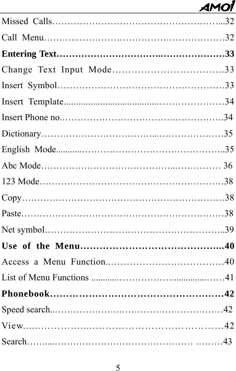   5Missed Calls&hellip;&hellip;&hellip;&hellip;&hellip;&hellip;&hellip;&hellip;&hellip;&hellip;&hellip;&hellip;&hellip;&hellip;&hellip;&hellip;&hellip;&hellip;...32 Call Menu&hellip;&hellip;&hellip;..&hellip;&hellip;&hellip;&hellip;&hellip;&hellip;&hellip;&hellip;&hellip;&hellip;&hellip;&hellip;&hellip;&hellip;&hellip;&hellip;32 Entering Text&hellip;&hellip;&hellip;&hellip;&hellip;&hellip;&hellip;&hellip;&hellip;&hellip;&hellip;.&hellip;&hellip;&hellip;&hellip;&hellip;&hellip;&hellip;33 Change Text Input Mode&hellip;&hellip;&hellip;&hellip;&hellip;&hellip;&hellip;&hellip;&hellip;&hellip;&hellip;..33 Insert Symbol&hellip;&hellip;&hellip;&hellip;&hellip;&hellip;&hellip;&hellip;&hellip;&hellip;&hellip;&hellip;&hellip;&hellip;&hellip;&hellip;&hellip;&hellip;33 Insert Template.......................................&hellip;&hellip;&hellip;&hellip;&hellip;&hellip;&hellip;34 Insert Phone no.&hellip;&hellip;&hellip;&hellip;&hellip;&hellip;&hellip;&hellip;&hellip;&hellip;&hellip;&hellip;.&hellip;&hellip;&hellip;&hellip;&hellip;.34 Dictionary&hellip;&hellip;&hellip;&hellip;&hellip;&hellip;&hellip;&hellip;&hellip;&hellip;&hellip;&hellip;...&hellip;&hellip;&hellip;&hellip;&hellip;&hellip;&hellip;35 English Mode...........&hellip;&hellip;&hellip;&hellip;&hellip;&hellip;&hellip;&hellip;&hellip;&hellip;&hellip;&hellip;&hellip;&hellip;&hellip;..35 Abc Mode&hellip;&hellip;&hellip;&hellip;&hellip;&hellip;&hellip;&hellip;&hellip;&hellip;&hellip;&hellip;&hellip;&hellip;..&hellip;&hellip;&hellip;&hellip;&hellip; 36 123 Mode&hellip;&hellip;&hellip;&hellip;&hellip;&hellip;&hellip;&hellip;&hellip;&hellip;&hellip;&hellip;&hellip;&hellip;&hellip;&hellip;&hellip;&hellip;&hellip;&hellip;38 Copy&hellip;&hellip;&hellip;&hellip;&hellip;&hellip;&hellip;&hellip;&hellip;&hellip;&hellip;&hellip;&hellip;&hellip;&hellip;&hellip;&hellip;&hellip;&hellip;&hellip;&hellip;&hellip;38 Paste&hellip;&hellip;&hellip;&hellip;&hellip;&hellip;&hellip;&hellip;&hellip;&hellip;&hellip;&hellip;&hellip;&hellip;&hellip;&hellip;&hellip;&hellip;&hellip;&hellip;&hellip;&hellip;38 Net symbol&hellip;&hellip;&hellip;&hellip;&hellip;&hellip;&hellip;&hellip;&hellip;&hellip;&hellip;&hellip;&hellip;&hellip;&hellip;&hellip;&hellip;&hellip;&hellip;..39 Use of the Menu&hellip;&hellip;&hellip;&hellip;&hellip;&hellip;&hellip;&hellip;&hellip;&hellip;&hellip;&hellip;&hellip;&hellip;...40 Access a Menu Function..&hellip;&hellip;&hellip;&hellip;&hellip;&hellip;&hellip;&hellip;&hellip;&hellip;&hellip;&hellip;40 List of Menu Functions ...........&hellip;&hellip;&hellip;&hellip;&hellip;&hellip;...............&hellip;&hellip;41 Phonebook&hellip;&hellip;&hellip;&hellip;&hellip;&hellip;&hellip;&hellip;&hellip;&hellip;&hellip;&hellip;&hellip;&hellip;&hellip;&hellip;&hellip;&hellip;42 Speed search..&hellip;&hellip;&hellip;&hellip;&hellip;&hellip;&hellip;.&hellip;&hellip;&hellip;&hellip;&hellip;&hellip;&hellip;&hellip;&hellip;&hellip;&hellip;42 View......&hellip;&hellip;&hellip;&hellip;.....&hellip;&hellip;&hellip;&hellip;&hellip;&hellip;&hellip;&hellip;&hellip;&hellip;&hellip;&hellip;&hellip;42 Search&hellip;&hellip;....&hellip;&hellip;&hellip;&hellip;&hellip;&hellip;&hellip;&hellip;&hellip;&hellip;&hellip;&hellip;&hellip;&hellip;&hellip; &hellip;&hellip;&hellip;43 