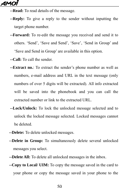   50--Read: To read details of the message. --Reply: To give a reply to the sender without inputting the target phone number. --Forward: To re-edit the message you received and send it to others. &lsquo;Send&rsquo;, &lsquo;Save and Send&rsquo;, &lsquo;Save&rsquo;, &lsquo;Send in Group&rsquo; and &lsquo;Save and Send in Group&rsquo; are available in this option. --Call: To call the sender. --Extract no.: To extract the sender&rsquo;s phone number as well as numbers, e-mail address and URL in the text message (only numbers of over 5 digits will be extracted). All info extracted will be saved into the phonebook and you can call the extracted number or link to the extracted URL.   --Lock/Unlock:  To lock the unlocked message selected and to unlock the locked message selected. Locked messages cannot be deleted.   --Delete: To delete unlocked messages.  --Delete in Group: To simultaneously delete several unlocked messages you select. --Delete All: To delete all unlocked messages in the inbox. --Copy to Local/ UIM: To copy the message saved in the card to your phone or copy the message saved in your phone to the 