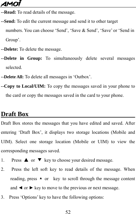   52--Read: To read details of the message. --Send: To edit the current message and send it to other target     numbers. You can choose &lsquo;Send&rsquo;, &lsquo;Save &amp; Send&rsquo;, &lsquo;Save&rsquo; or &lsquo;Send in   Group&rsquo;. --Delete: To delete the message. --Delete in Group: To simultaneously delete several messages selected. --Delete All: To delete all messages in &lsquo;Outbox&rsquo;. --Copy to Local/UIM: To copy the messages saved in your phone to the card or copy the messages saved in the card to your phone.  Draft Box                                  Draft Box stores the messages that you have edited and saved. After entering &lsquo;Draft Box&rsquo;, it displays two storage locations (Mobile and UIM). Select one storage location (Mobile or UIM) to view the corresponding messages saved. 1. Press ▲ or ▼ key to choose your desired message. 2.   Press the left soft key to read details of the message. When reading, press  ▲ or  key to scroll through the message content and ◄ or ► key to move to the previous or next message. 3.    Press &lsquo;Options&rsquo; key to have the following options: 