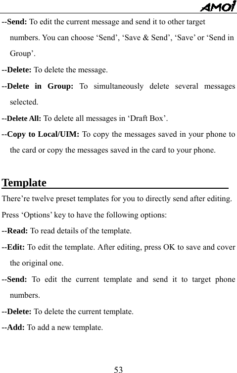   53--Send: To edit the current message and send it to other target     numbers. You can choose &lsquo;Send&rsquo;, &lsquo;Save &amp; Send&rsquo;, &lsquo;Save&rsquo; or &lsquo;Send in   Group&rsquo;. --Delete: To delete the message. --Delete in Group: To simultaneously delete several messages selected. --Delete All: To delete all messages in &lsquo;Draft Box&rsquo;. --Copy to Local/UIM: To copy the messages saved in your phone to the card or copy the messages saved in the card to your phone.  Template                                 There&rsquo;re twelve preset templates for you to directly send after editing.   Press &lsquo;Options&rsquo; key to have the following options: --Read: To read details of the template. --Edit: To edit the template. After editing, press OK to save and cover the original one. --Send:  To edit the current template and send it to target phone numbers. --Delete: To delete the current template. --Add: To add a new template.  